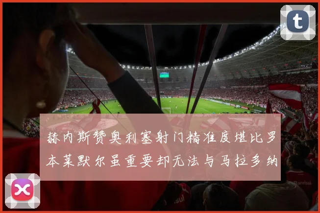 赫内斯赞奥利塞射门精准度堪比罗本莱默尔虽重要却无法与马拉多纳相提并论