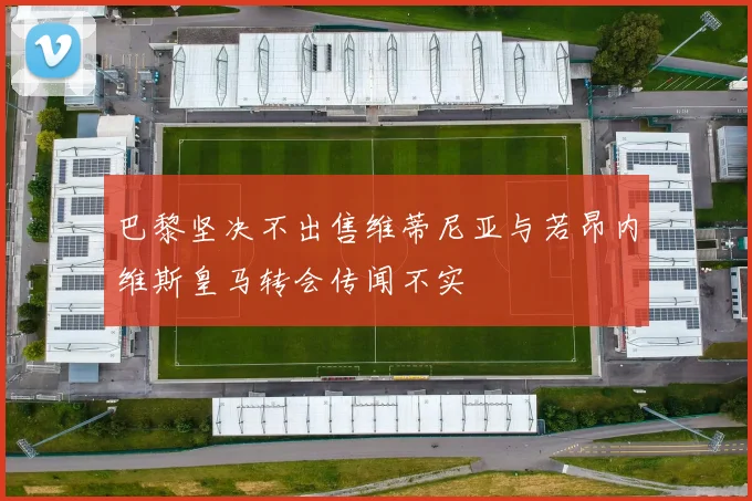 巴黎坚决不出售维蒂尼亚与若昂内维斯皇马转会传闻不实