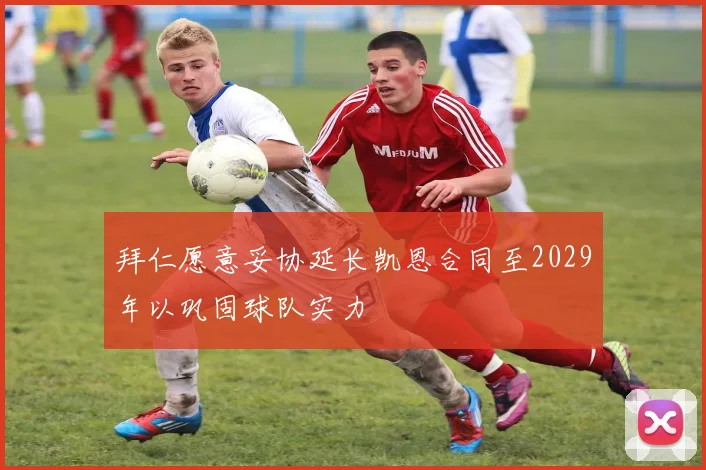 拜仁愿意妥协延长凯恩合同至2029年以巩固球队实力