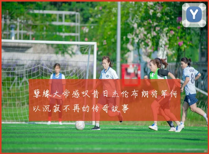 孽缘大帝感叹昔日杰伦布朗将军何以沉寂不再的传奇故事