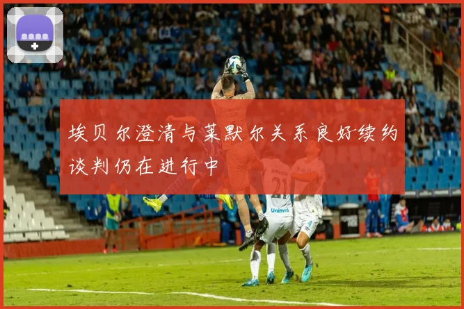 埃贝尔澄清与莱默尔关系良好续约谈判仍在进行中