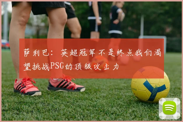 萨利巴：英超冠军不是终点我们渴望挑战PSG的顶级攻击力