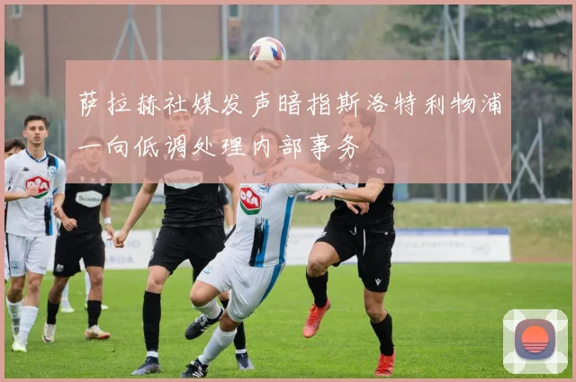 萨拉赫社媒发声暗指斯洛特利物浦一向低调处理内部事务