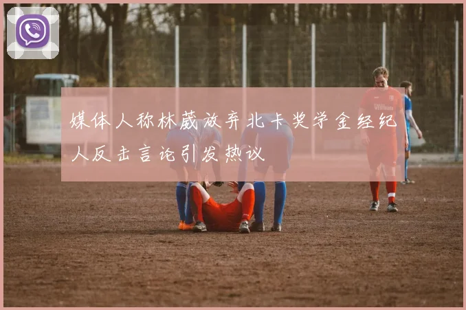 媒体人称林葳放弃北卡奖学金经纪人反击言论引发热议