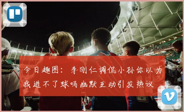 今日趣图：李刚仁调侃小孙你以为我进不了球吗幽默互动引发热议