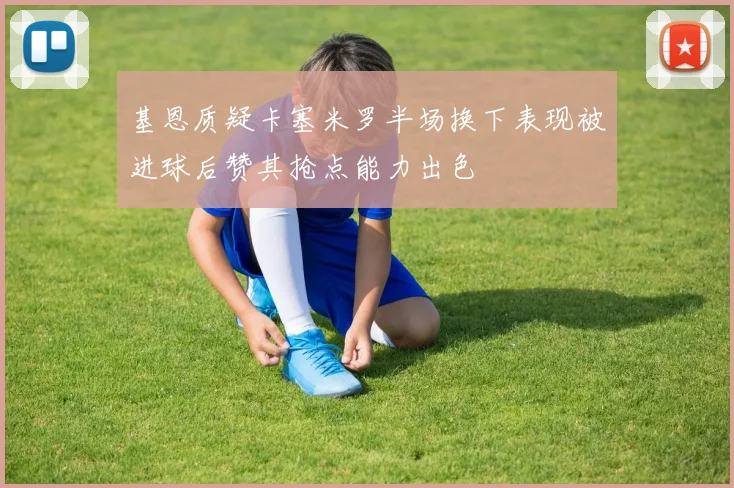 基恩质疑卡塞米罗半场换下表现被进球后赞其抢点能力出色